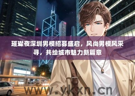 璀璨夜深圳男模招募盛启，风尚男模风采寻，共绘城市魅力新篇章