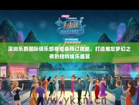 深圳乐爵国际俱乐部夜总会预订攻略，打造难忘梦幻之夜的独特娱乐盛宴