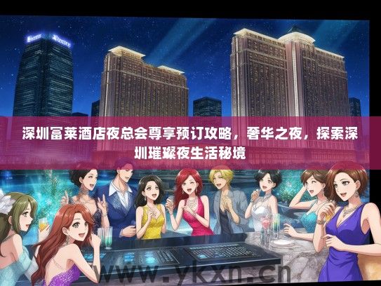 深圳富莱酒店夜总会尊享预订攻略，奢华之夜，探索深圳璀璨夜生活秘境