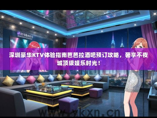 深圳豪华KTV体验指南芭芭拉酒吧预订攻略，奢享不夜城顶级娱乐时光！
