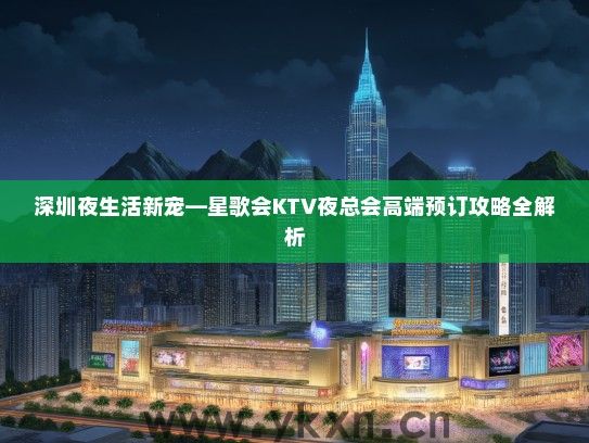 深圳夜生活新宠—星歌会KTV夜总会高端预订攻略全解析