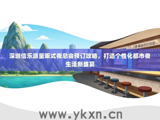 深圳信乐派量贩式夜总会预订攻略，打造个性化都市夜生活新盛宴