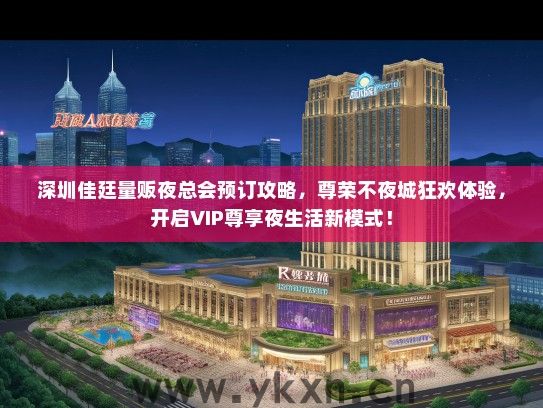 深圳佳廷量贩夜总会预订攻略，尊荣不夜城狂欢体验，开启VIP尊享夜生活新模式！