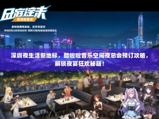 深圳夜生活新地标，酷啦啦音乐空间夜总会预订攻略，解锁夜宴狂欢秘籍！