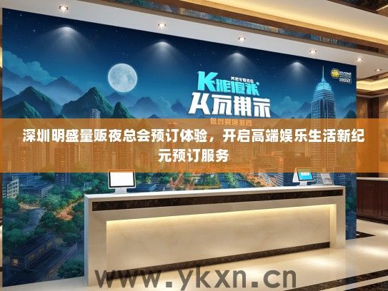深圳明盛量贩夜总会预订体验，开启高端娱乐生活新纪元预订服务