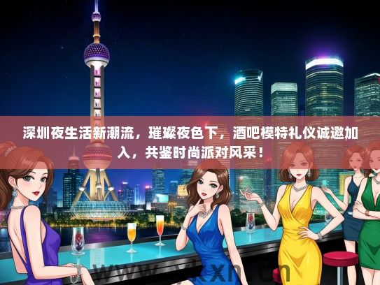 深圳夜生活新潮流，璀璨夜色下，酒吧模特礼仪诚邀加入，共鉴时尚派对风采！