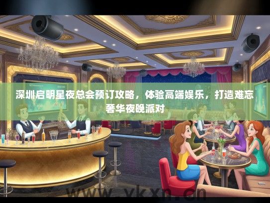 深圳启明星夜总会预订攻略，体验高端娱乐，打造难忘奢华夜晚派对