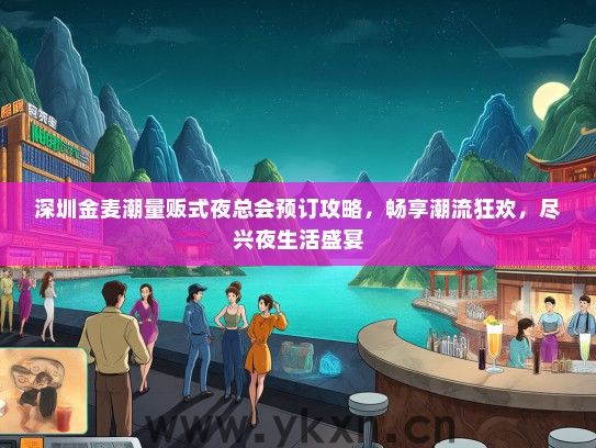 深圳金麦潮量贩式夜总会预订攻略，畅享潮流狂欢，尽兴夜生活盛宴