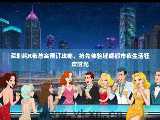 深圳纯K夜总会预订攻略，抢先体验璀璨都市夜生活狂欢时光