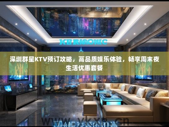 深圳群星KTV预订攻略，高品质娱乐体验，畅享周末夜生活优惠套餐
