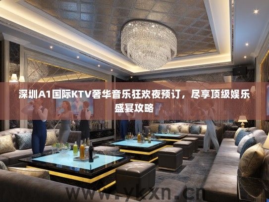 深圳A1国际KTV奢华音乐狂欢夜预订，尽享顶级娱乐盛宴攻略